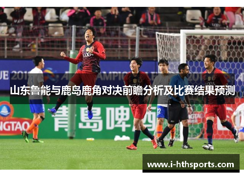 山东鲁能与鹿岛鹿角对决前瞻分析及比赛结果预测