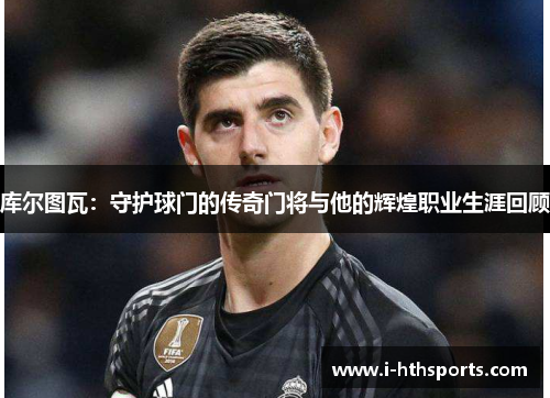 库尔图瓦：守护球门的传奇门将与他的辉煌职业生涯回顾