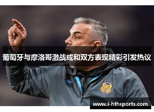 葡萄牙与摩洛哥激战成和双方表现精彩引发热议