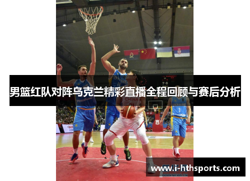 男篮红队对阵乌克兰精彩直播全程回顾与赛后分析